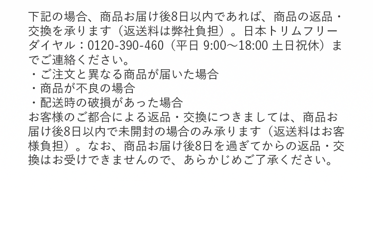 下記の場合、商品お届け後8日以内であれば、商品の返品・交換を承ります（返送料は弊社負担）。日本トリムフリーダイヤル：0120-390-460（平日 9:00～18:00 土日祝休）までご連絡ください。
・ご注文と異なる商品が届いた場合
・商品が不良の場合
・配送時の破損があった場合
お客様のご都合による返品・交換につきましては、商品お届け後8日以内で未開封の場合のみ承ります（返送料はお客様負担）。なお、商品お届け後8日を過ぎてからの返品・交換はお受けできませんので、あらかじめご了承ください。