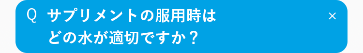 Q
サプリメントの服用時は
どの水が適切ですか？