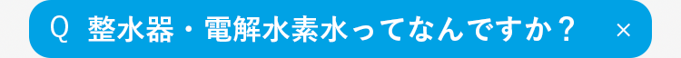 Q
整水器・電解水素水ってなんですか？