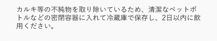 カルキ等の不純物を取り除いているため、清潔なペットボトルなどの密閉容器に入れて冷蔵庫で保存し、2日以内に飲用ください。
