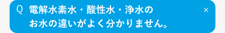 Q
電解水素水・酸性水・浄水の
お水の違いがよく分かりません