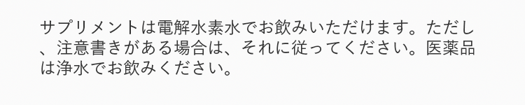サプリメントは電解水素水でお飲みいただけます。ただし、注意書きがある場合は、それに従ってください。医薬品は浄水でお飲みください。