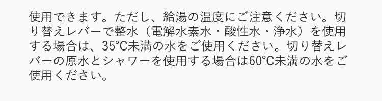 使用できます。ただし、給湯の温度にご注意ください。切り替えレバーで整水（電解水素水・酸性水・浄水）を使用する場合は、35℃未満の水をご使用ください。切り替えレバーの原水とシャワーを使用する場合は60℃未満の水をご使用ください。