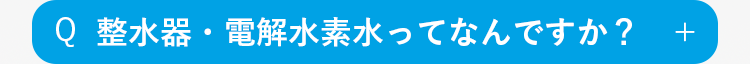 Q
整水器・電解水素水ってなんですか？