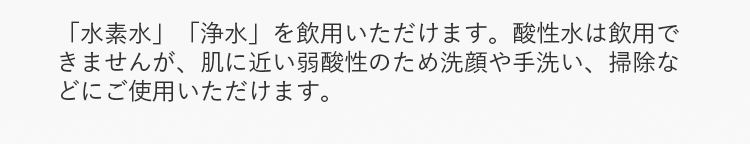「水素水」「浄水」を飲用いただけます。酸性水は飲用できませんが、肌に近い弱酸性のため洗顔や手洗い、掃除などにご使用いただけます。