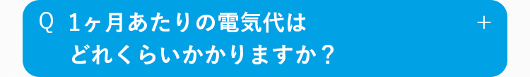 Q
1ヶ月あたりの電気代は
どれぐらいかかりますか？